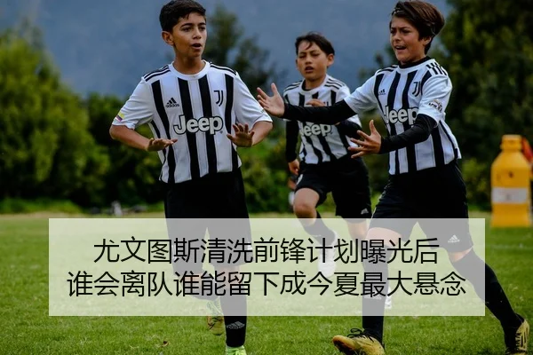 尤文图斯清洗前锋计划曝光后 谁会离队谁能留下成今夏最大悬念